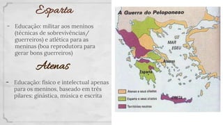 Esparta
- Educação: militar aos meninos
(técnicas de sobrevivências/
guerreiros) e atlética para as
meninas (boa reprodutora para
gerar bons guerreiros)
Atenas
- Educação: físico e intelectual apenas
para os meninos, baseado em três
pilares: ginástica, música e escrita
 