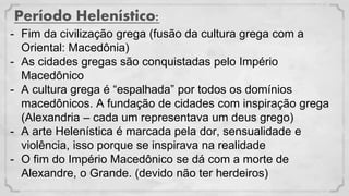 Período Helenístico:
- Fim da civilização grega (fusão da cultura grega com a
Oriental: Macedônia)
- As cidades gregas são conquistadas pelo Império
Macedônico
- A cultura grega é “espalhada” por todos os domínios
macedônicos. A fundação de cidades com inspiração grega
(Alexandria – cada um representava um deus grego)
- A arte Helenística é marcada pela dor, sensualidade e
violência, isso porque se inspirava na realidade
- O fim do Império Macedônico se dá com a morte de
Alexandre, o Grande. (devido não ter herdeiros)
 