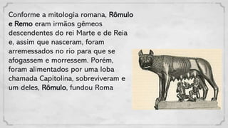 Conforme a mitologia romana, Rômulo
e Remo eram irmãos gêmeos
descendentes do rei Marte e de Reia
e, assim que nasceram, foram
arremessados no rio para que se
afogassem e morressem. Porém,
foram alimentados por uma loba
chamada Capitolina, sobreviveram e
um deles, Rômulo, fundou Roma
 