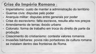 Crise do Império Romano :
- Imperialismo: custo de manter a administração do território
- Guerras civis: disputas pelo poder
- Anarquia militar: disputas entre generais por poder
- Crise do escravismo: falta escravos, resulta alta nos preços
- Arrendamento de terras: êxodo urbano
- Colonato: forma de trabalho em troca do direito de parte da
produção
- Crescimento do cristianismo: contesta valores romanos
- Invasões bárbaras: povos não portadores da cultura romana
se instalam dentro das fronteiras de Roma.
 