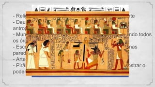 - Religião politeísta com crença de vida após a morte
- Deuses antropo zoomórficos:
antropo = homem / zoo = animal
- Mumificação: ritual para vida após a morte, extraindo todos
os órgãos, exceto o coração.
- Escrita hieróglifo (contando a história do falecido nas
paredes da tumba)
- Arte (imagem com aspecto de frontalidade)
- Pirâmides construídas pelos escravos, para demostrar o
poder do Faraó (deixar a sua marca)
 