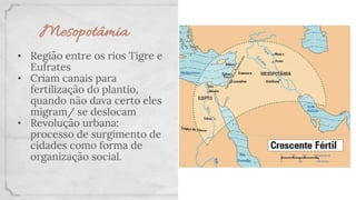 Mesopotâmia
• Região entre os rios Tigre e
Eufrates
• Criam canais para
fertilização do plantio,
quando não dava certo eles
migram/ se deslocam
• Revolução urbana:
processo de surgimento de
cidades como forma de
organização social.
 