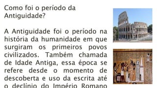 Como foi o período da
Antiguidade?
A Antiguidade foi o período na
história da humanidade em que
surgiram os primeiros povos
civilizados. Também chamada
de Idade Antiga, essa época se
refere desde o momento de
descoberta e uso da escrita até
 