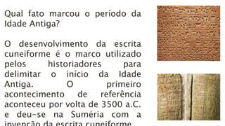 Qual fato marcou o período da
Idade Antiga?
O desenvolvimento da escrita
cuneiforme é o marco utilizado
pelos historiadores para
delimitar o início da Idade
Antiga. O primeiro
acontecimento de referência
aconteceu por volta de 3500 a.C.
e deu-se na Suméria com a
 