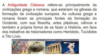A Antiguidade Clássica refere-se principalmente às
civilizações grega e romana, que estariam na gênese da
formação da civilização europeia. As culturas grega e
romana foram as principais fontes da formação do
Ocidente, com sua filosofia, artes plásticas, ciência e
também a própria forma de se fazer a História, em face
dos trabalhos de historiadores como Heródoto, Tucídides
e Tito Lívio.
 