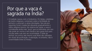 Por que a vaca é
sagrada na Índia?
• A tradição nasceu com o hinduísmo. Os Vedas, coletânea
de textos religiosos, comentam sobre a fertilidade do
animal e o associam a várias divindades. Nos séculos
seguintes foram criadas leis elevando gradualmente o
status religioso bovino. No sistema de castas, a vaca é
considerada ainda mais "pura" que os brâmanes, por isso
não pode ser morta e nem ferida e tem passe livre para
circular pelas ruas sem ser incomodada. O leite do
animal, sua urina e até mesmo suas fezes são utilizados
em rituais de purificação. A adoração, no entanto, não é
unanimidade entre os hindus.
 