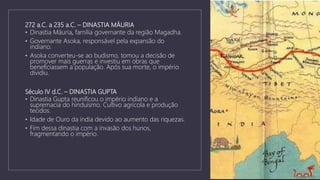 272 a.C. a 235 a.C. – DINASTIA MÁURIA
• Dinastia Máuria, família governante da região Magadha.
• Governante Asoka, responsável pela expansão do
indiano.
• Asoka converteu-se ao budismo, tomou a decisão de
promover mais guerras e investiu em obras que
beneficiassem a população. Após sua morte, o império
dividiu.
Século IV d.C. – DINASTIA GUPTA
• Dinastia Gupta reunificou o império indiano e a
supremacia do hinduísmo. Cultivo agrícola e produção
tecidos.
• Idade de Ouro da índia devido ao aumento das riquezas.
• Fim dessa dinastia com a invasão dos hunos,
fragmentando o império.
 