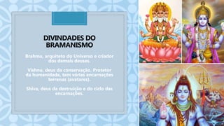 C
DIVINDADES DO
BRAMANISMO
Brahma, arquiteto do Universo e criador
dos demais deuses.
Vishnu, deus da conservação. Protetor
da humanidade, tem várias encarnações
terrenas (avatares).
Shiva, deus da destruição e do ciclo das
encarnações.
 