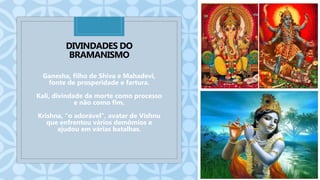 C
DIVINDADES DO
BRAMANISMO
Ganesha, filho de Shiva e Mahadevi,
fonte de prosperidade e fartura.
Kali, divindade da morte como processo
e não como fim.
Krishna, "o adorável", avatar de Vishnu
que enfrentou vários demômios e
ajudou em várias batalhas.
 