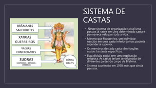 SISTEMA DE
CASTAS
• Nesse sistema de organização social uma
pessoa já nasce em uma determinada casta e
permanece nela por toda a vida.
• Mesmo que ficasse rico, um indivíduo
nascido em uma casta inferior jamais poderia
ascender à superior.
• Os membros de cada casta têm funções
sociais bastante específicas.
• Essa divisão social tem uma explicação
religiosa. As castas teriam se originado de
diferentes partes do corpo de Brahma.
• Sistema suprimido em 1950, mas que ainda
persiste.
 