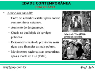 IDADE CONTEMPORÂNEA
Prof. IairProf. Iairiair@pop.com.br
IUGOSLÁVIA
• A crise dos anos 80:
– Corte de subsídios estatais para honrar
compromissos externos.
– Aumento do desemprego.
– Queda na qualidade de serviços
públicos.
– Descontentamento de províncias mais
ricas para financiar as mais pobres.
– Movimentos nacionalistas separatistas
após a morte de Tito (1980).
Morte de Tito (1980):
prenúncio do fim.
 