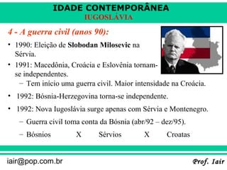 IDADE CONTEMPORÂNEA
Prof. IairProf. Iairiair@pop.com.br
IUGOSLÁVIA
4 - A guerra civil (anos 90):
– Tem início uma guerra civil. Maior intensidade na Croácia.
• 1992: Bósnia-Herzegovina torna-se independente.
• 1992: Nova Iugoslávia surge apenas com Sérvia e Montenegro.
– Guerra civil toma conta da Bósnia (abr/92 – dez/95).
– Bósnios X Sérvios X Croatas
• 1990: Eleição de Slobodan Milosevic na
Sérvia.
• 1991: Macedônia, Croácia e Eslovênia tornam-
se independentes.
 
