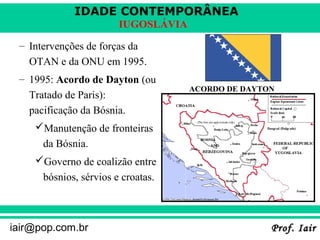 IDADE CONTEMPORÂNEA
Prof. IairProf. Iairiair@pop.com.br
IUGOSLÁVIA
– Intervenções de forças da
OTAN e da ONU em 1995.
– 1995: Acordo de Dayton (ou
Tratado de Paris):
pacificação da Bósnia.
Manutenção de fronteiras
da Bósnia.
Governo de coalizão entre
bósnios, sérvios e croatas.
ACORDO DE DAYTON
 