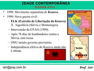 IDADE CONTEMPORÂNEA
Prof. IairProf. Iairiair@pop.com.br
IUGOSLÁVIA
• 1998: Movimento separatista de Kosovo.
• 1999: Nova guerra civil:
– ELK (Exército de Libertação do Kosovo)
X Iugoslávia (Sérvia e Montenegro).
– Intervenção da OTAN (1999).
– Após 78 dias de bombardeios contra a
Sérvia, esta recua.
– ONU instala governo provisório.
– Independência efetiva do Kosovo ainda não
é obtida.
 