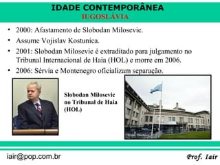 IDADE CONTEMPORÂNEA
Prof. IairProf. Iairiair@pop.com.br
IUGOSLÁVIA
• 2000: Afastamento de Slobodan Milosevic.
• Assume Vojislav Kostunica.
• 2001: Slobodan Milosevic é extraditado para julgamento no
Tribunal Internacional de Haia (HOL) e morre em 2006.
• 2006: Sérvia e Montenegro oficializam separação.
Slobodan Milosevic
no Tribunal de Haia
(HOL)
 