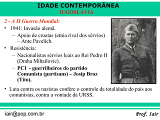 IDADE CONTEMPORÂNEA
Prof. IairProf. Iairiair@pop.com.br
IUGOSLÁVIA
2 - A II Guerra Mundial:
• 1941: Invasão alemã.
– Apoio de croatas (etnia rival dos sérvios)
– Ante Pavelich.
• Resistência:
– Nacionalistas sérvios leais ao Rei Pedro II
(Draha Mihailovic).
– PCI - guerrilheiros do partido
Comunista (partisans) – Josip Broz
(Tito).
• Luta contra os nazistas confere o controle da totalidade do país aos
comunistas, contra a vontade da URSS.
 