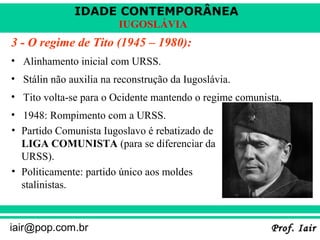 IDADE CONTEMPORÂNEA
Prof. IairProf. Iairiair@pop.com.br
IUGOSLÁVIA
3 - O regime de Tito (1945 – 1980):
• Alinhamento inicial com URSS.
• Stálin não auxilia na reconstrução da Iugoslávia.
• Tito volta-se para o Ocidente mantendo o regime comunista.
• 1948: Rompimento com a URSS.
• Partido Comunista Iugoslavo é rebatizado de
LIGA COMUNISTA (para se diferenciar da
URSS).
• Politicamente: partido único aos moldes
stalinistas.
 