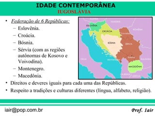 IDADE CONTEMPORÂNEA
Prof. IairProf. Iairiair@pop.com.br
IUGOSLÁVIA
• Federação de 6 Repúblicas:
– Eslovênia.
– Croácia.
– Bósnia.
– Sérvia (com as regiões
autônomas de Kosovo e
Voivodina).
– Montenegro.
– Macedônia.
• Direitos e deveres iguais para cada uma das Repúblicas.
• Respeito a tradições e culturas diferentes (língua, alfabeto, religião).
Voivódina
 