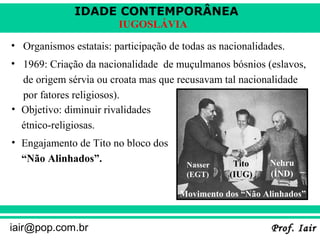 IDADE CONTEMPORÂNEA
Prof. IairProf. Iairiair@pop.com.br
IUGOSLÁVIA
• Organismos estatais: participação de todas as nacionalidades.
• 1969: Criação da nacionalidade de muçulmanos bósnios (eslavos,
de origem sérvia ou croata mas que recusavam tal nacionalidade
por fatores religiosos).
• Objetivo: diminuir rivalidades
étnico-religiosas.
• Engajamento de Tito no bloco dos
“Não Alinhados”.
Nasser
(EGT)
Tito
(IUG)
Nehru
(ÍND)
Movimento dos “Não Alinhados”
 