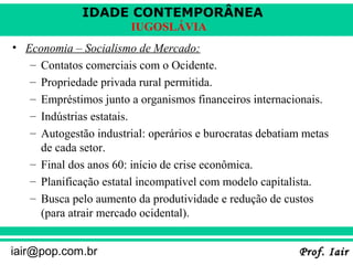 IDADE CONTEMPORÂNEA
Prof. IairProf. Iairiair@pop.com.br
IUGOSLÁVIA
• Economia – Socialismo de Mercado:
– Contatos comerciais com o Ocidente.
– Propriedade privada rural permitida.
– Empréstimos junto a organismos financeiros internacionais.
– Indústrias estatais.
– Autogestão industrial: operários e burocratas debatiam metas
de cada setor.
– Final dos anos 60: início de crise econômica.
– Planificação estatal incompatível com modelo capitalista.
– Busca pelo aumento da produtividade e redução de custos
(para atrair mercado ocidental).
 