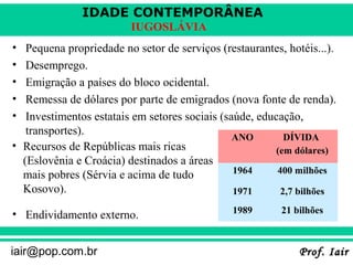 IDADE CONTEMPORÂNEA
Prof. IairProf. Iairiair@pop.com.br
IUGOSLÁVIA
• Pequena propriedade no setor de serviços (restaurantes, hotéis...).
• Desemprego.
• Emigração a países do bloco ocidental.
• Remessa de dólares por parte de emigrados (nova fonte de renda).
• Investimentos estatais em setores sociais (saúde, educação,
transportes).
• Endividamento externo.
ANO DÍVIDA
(em dólares)
1964 400 milhões
1971 2,7 bilhões
1989 21 bilhões
• Recursos de Repúblicas mais ricas
(Eslovênia e Croácia) destinados a áreas
mais pobres (Sérvia e acima de tudo
Kosovo).
 