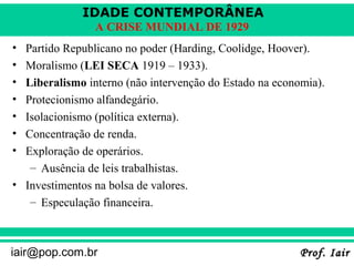 IDADE CONTEMPORÂNEA
                A CRISE MUNDIAL DE 1929
• Partido Republicano no poder (Harding, Coolidge, Hoover).
• Moralismo (LEI SECA 1919 – 1933).
• Liberalismo interno (não intervenção do Estado na economia).
• Protecionismo alfandegário.
• Isolacionismo (política externa).
• Concentração de renda.
• Exploração de operários.
   – Ausência de leis trabalhistas.
• Investimentos na bolsa de valores.
   – Especulação financeira.



iair@pop.com.br                                          Prof. Iair
 