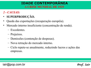 IDADE CONTEMPORÂNEA
                 A CRISE MUNDIAL DE 1929
2 - CAUSAS:
• SUPERPRODUÇÃO.
• Queda das exportações (recuperação européia).
• Mercado interno insuficiente (concentração de renda).
    – Excedentes.
    – Prejuízos.
    – Demissões (contenção de despesas).
    – Nova retração do mercado interno.
    – Ciclo repete-se anualmente, reduzindo lucros e ações das
      empresas.



iair@pop.com.br                                            Prof. Iair
 