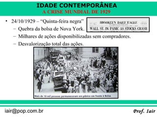IDADE CONTEMPORÂNEA
                A CRISE MUNDIAL DE 1929
• 24/10/1929 – “Quinta-feira negra”
   – Quebra da bolsa de Nova York.
   – Milhares de ações disponibilizadas sem compradores.
   – Desvalorização total das ações.




iair@pop.com.br                                            Prof. Iair
 