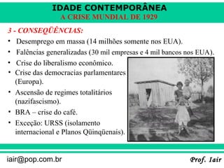 IDADE CONTEMPORÂNEA
                 A CRISE MUNDIAL DE 1929
3 - CONSEQÜÊNCIAS:
• Desemprego em massa (14 milhões somente nos EUA).
• Falências generalizadas (30 mil empresas e 4 mil bancos nos EUA).
• Crise do liberalismo econômico.
• Crise das democracias parlamentares
   (Europa).
• Ascensão de regimes totalitários
   (nazifascismo).
• BRA – crise do café.
• Exceção: URSS (isolamento
   internacional e Planos Qüinqüenais).


iair@pop.com.br                                            Prof. Iair
 