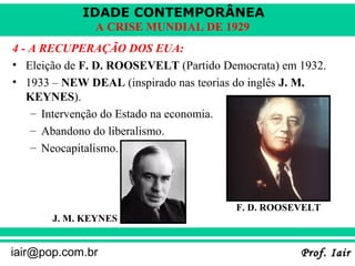 IDADE CONTEMPORÂNEA
               A CRISE MUNDIAL DE 1929
4 - A RECUPERAÇÃO DOS EUA:
• Eleição de F. D. ROOSEVELT (Partido Democrata) em 1932.
• 1933 – NEW DEAL (inspirado nas teorias do inglês J. M.
   KEYNES).
    – Intervenção do Estado na economia.
    – Abandono do liberalismo.
    – Neocapitalismo.




                                        F. D. ROOSEVELT
       J. M. KEYNES


iair@pop.com.br                                     Prof. Iair
 