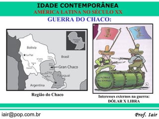 IDADE CONTEMPORÂNEA
            AMÉRICA LATINA NO SÉCULO XX
                  GUERRA DO CHACO:




           Região do Chaco     Interesses externos na guerra:
                                     DÓLAR X LIBRA


iair@pop.com.br                                     Prof. Iair
 