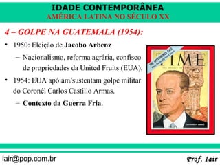IDADE CONTEMPORÂNEA
            AMÉRICA LATINA NO SÉCULO XX

4 – GOLPE NA GUATEMALA (1954):
• 1950: Eleição de Jacobo Arbenz
   – Nacionalismo, reforma agrária, confisco
     de propriedades da United Fruits (EUA).
• 1954: EUA apóiam/sustentam golpe militar
  do Coronél Carlos Castillo Armas.
   – Contexto da Guerra Fria.




iair@pop.com.br                                Prof. Iair
 