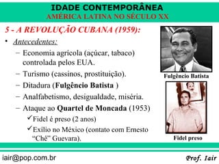IDADE CONTEMPORÂNEA
            AMÉRICA LATINA NO SÉCULO XX
5 - A REVOLUÇÃO CUBANA (1959):
• Antecedentes:
   – Economia agrícola (açúcar, tabaco)
     controlada pelos EUA.
   – Turismo (cassinos, prostituição).         Fulgêncio Batista
   – Ditadura (Fulgêncio Batista )
   – Analfabetismo, desigualdade, miséria.
   – Ataque ao Quartel de Moncada (1953)
      Fidel é preso (2 anos)
      Exílio no México (contato com Ernesto
       “Chê” Guevara).                            Fidel preso


iair@pop.com.br                                        Prof. Iair
 