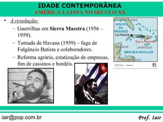 IDADE CONTEMPORÂNEA
             AMÉRICA LATINA NO SÉCULO XX
• A revolução:
   – Guerrilhas em Sierra Maestra (1956 –
     1959).
   – Tomada de Havana (1959) – fuga de
     Fulgêncio Batista e colaboradores.
   – Reforma agrária, estatização de empresas,
     fim de cassinos e bordéis.




iair@pop.com.br                                  Prof. Iair
 