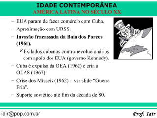 IDADE CONTEMPORÂNEA
             AMÉRICA LATINA NO SÉCULO XX
   – EUA param de fazer comércio com Cuba.
   – Aproximação com URSS.
   – Invasão fracassada da Baía dos Porcos
     (1961).
      Exilados cubanos contra-revolucionários
        com apoio dos EUA (governo Kennedy).
   – Cuba é expulsa da OEA (1962) e cria a
     OLAS (1967).
   – Crise dos Mísseis (1962) – ver slide “Guerra
     Fria”.
   – Suporte soviético até fim da década de 80.


iair@pop.com.br                                     Prof. Iair
 