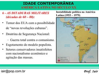 IDADE CONTEMPORÂNEA
             AMÉRICA LATINA NO SÉCULO XX
6 - AS DITADURAS MILITARES              Instabilidade política na América
                                        Latina (1953 – 1979)
   (décadas de 60 – 80):
• Temor dos EUA com a possibilidade
   de “novas revoluções cubanas”.
• Doutrina de Segurança Nacional:
   – Guerra total contra o comunismo.
• Esgotamento do modelo populista.
• Setores conservadores insatisfeitos
  com nacionalismo econômico e
  agitação das massas.



iair@pop.com.br                                                Prof. Iair
 