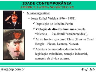 IDADE CONTEMPORÂNEA
            AMÉRICA LATINA NO SÉCULO XX
              • O caso argentino:
                  – Jorge Rafael Videla (1976 – 1981):
                     Deposição de Isabelita Perón
                     Violação de direitos humanos (ampla
                       violência – 10 a 30 mil “desaparecidos”).
                     Atrito fronteiriço com o Chile (Ilhas no Canal
                       Beagle – Picton, Lennox, Nueva).
                     Abertura de mercados, desmonte de
                       legislação trabalhista, retração industrial,
                       aumento da dívida externa.


iair@pop.com.br                                              Prof. Iair
 