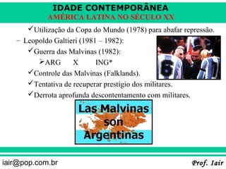 IDADE CONTEMPORÂNEA
            AMÉRICA LATINA NO SÉCULO XX
      Utilização da Copa do Mundo (1978) para abafar repressão.
   – Leopoldo Galtieri (1981 – 1982):
      Guerra das Malvinas (1982):
         ARG       X       ING*
      Controle das Malvinas (Falklands).
      Tentativa de recuperar prestígio dos militares.
      Derrota aprofunda descontentamento com militares.




iair@pop.com.br                                            Prof. Iair
 