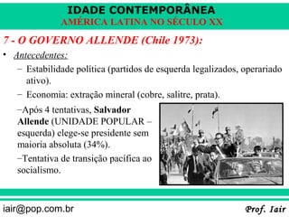 IDADE CONTEMPORÂNEA
              AMÉRICA LATINA NO SÉCULO XX
7 - O GOVERNO ALLENDE (Chile 1973):
• Antecedentes:
   – Estabilidade política (partidos de esquerda legalizados, operariado
     ativo).
   – Economia: extração mineral (cobre, salitre, prata).
   –Após 4 tentativas, Salvador
   Allende (UNIDADE POPULAR –
   esquerda) elege-se presidente sem
   maioria absoluta (34%).
   –Tentativa de transição pacífica ao
   socialismo.



iair@pop.com.br                                               Prof. Iair
 