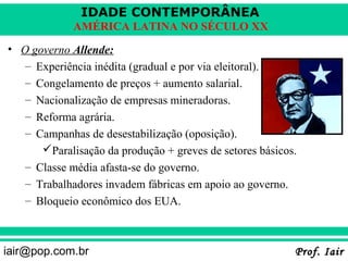 IDADE CONTEMPORÂNEA
             AMÉRICA LATINA NO SÉCULO XX
• O governo Allende:
   – Experiência inédita (gradual e por via eleitoral).
   – Congelamento de preços + aumento salarial.
   – Nacionalização de empresas mineradoras.
   – Reforma agrária.
   – Campanhas de desestabilização (oposição).
      Paralisação da produção + greves de setores básicos.
   – Classe média afasta-se do governo.
   – Trabalhadores invadem fábricas em apoio ao governo.
   – Bloqueio econômico dos EUA.



iair@pop.com.br                                           Prof. Iair
 