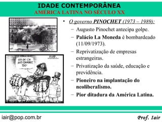 IDADE CONTEMPORÂNEA
            AMÉRICA LATINA NO SÉCULO XX
                    • O governo PINOCHET (1973 – 1989):
                       – Augusto Pinochet antecipa golpe.
                       – Palácio La Moneda é bombardeado
                         (11/09/1973).
                       – Reprivatização de empresas
                         estrangeiras.
                       – Privatização da saúde, educação e
                         previdência.
                       – Pioneiro na implantação do
                         neoliberalismo.
                       – Pior ditadura da América Latina.



iair@pop.com.br                                   Prof. Iair
 