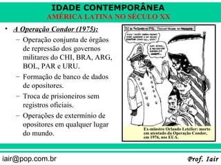IDADE CONTEMPORÂNEA
            AMÉRICA LATINA NO SÉCULO XX
• A Operação Condor (1975):
   – Operação conjunta de órgãos
     de repressão dos governos
     militares do CHI, BRA, ARG,
     BOL, PAR e URU.
   – Formação de banco de dados
     de opositores.
   – Troca de prisioneiros sem
     registros oficiais.
   – Operações de extermínio de
     opositores em qualquer lugar
                                    Ex-minstro Orlando Letelier: morto
     do mundo.                      em atentado da Operação Condor,
                                    em 1976, nos EUA.




iair@pop.com.br                                           Prof. Iair
 