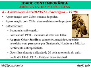 IDADE CONTEMPORÂNEA
            AMÉRICA LATINA NO SÉCULO XX
8 - A Revolução SANDINISTA (Nicarágua – 1979):
• Aproximação com Cuba: tomada do poder.
• Aproximação com Chile: desenvolvimento do projeto.
• Antecedentes:
   – Economia: café e gado.
   – Política: até 1930 – incursões diretas dos EUA.
   – Augusto César Sandino: camponês, mecânico, operário,
     petroleiro com passagens por Guatemala, Honduras e México.
   – Sentimento antimperialista.
   – Guerrilhas durante a década de 20 pela autonomia do país.
   – Saída dos EUA: 1932 – torna-se herói nacional.

iair@pop.com.br                                            Prof. Iair
 