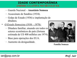 IDADE CONTEMPORÂNEA
             AMÉRICA LATINA NO SÉCULO XX
   – Guarda Nacional – Anastásio Somoza
   – Assassinato de Sandino (1934).
   – Golpe de Estado (1936) e implantação de
     ditadura.
• O Estado Somozista (1936 – 1979):
   – Ditadura familiar, atuando em todos os
     setores econômicos do país (fortuna
     estimada de U$ 400 milhões em 1974).
   – Base para operações dos EUA.
   – Aumento da desigualdade.
                                               Família Somoza




iair@pop.com.br                                          Prof. Iair
 