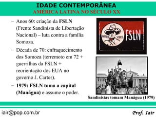 IDADE CONTEMPORÂNEA
             AMÉRICA LATINA NO SÉCULO XX
   – Anos 60: criação da FSLN
     (Frente Sandinista de Libertação
     Nacional) – luta contra a família
     Somoza.
   – Década de 70: enfraquecimento
     dos Somoza (terremoto em 72 +
     guerrilhas da FSLN +
     reorientação dos EUA no
     governo J. Carter).
   – 1979: FSLN toma a capital
     (Manágua) e assume o poder.
                                         Sandinistas tomam Manágua (1979)


iair@pop.com.br                                               Prof. Iair
 