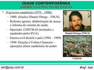 IDADE CONTEMPORÂNEA
             AMÉRICA LATINA NO SÉCULO XX
• O governo sandinista (1979 – 1990):
   – 1980: eleições (Daniel Ortega – FSLN).
   – Reforma agrária, alfabetização de massa
     e reforma do sistema de saúde.
   – Oposição: CONTRAS (treinados e
     equipados pelos EUA).                       Daniel Ortega (FSLN)
   – Guerra civil destrói o país (1984 – 1989)
   – 1990: Eleições (Violeta Chamorro –
     oposição) afasta sandinistas do poder.


                                                      Contras


iair@pop.com.br                                             Prof. Iair
 