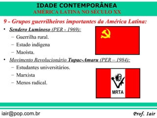 IDADE CONTEMPORÂNEA
            AMÉRICA LATINA NO SÉCULO XX
9 - Grupos guerrilheiros importantes da América Latina:
• Sendero Luminoso (PER - 1969):
   – Guerrilha rural.
   – Estado indígena
   – Maoísta.
• Movimento Revolucionário Tupac-Amaru (PER – 1984):
   – Estudantes universitários.
   – Marxista
   – Menos radical.




iair@pop.com.br                                        Prof. Iair
 