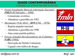 IDADE CONTEMPORÂNEA
            AMÉRICA LATINA NO SÉCULO XX
• Frente Farabundo Marti de Libertação Nacional –
  FMLN (El Salvador – 1980):
   – Comunismo soviético.
   – Abandona a guerrilha em 1992.
• Movimento 19 de Abril – M19 (COL – 1970):
   – Regime popular nacional.
   – Abandona a guerrilha em 1990.
   – Atua como partido político.
• Forças Armadas Revolucionárias da Colômbia –
  FARC (1964):
   – Derivação do Partido Comunista.
   – Ligação com tráfico de drogas.


iair@pop.com.br                                     Prof. Iair
 
