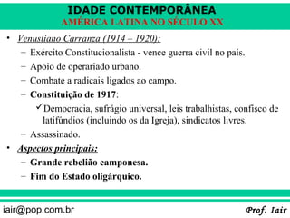 IDADE CONTEMPORÂNEA
             AMÉRICA LATINA NO SÉCULO XX
• Venustiano Carranza (1914 – 1920):
   – Exército Constitucionalista - vence guerra civil no país.
   – Apoio de operariado urbano.
   – Combate a radicais ligados ao campo.
   – Constituição de 1917:
      Democracia, sufrágio universal, leis trabalhistas, confisco de
        latifúndios (incluindo os da Igreja), sindicatos livres.
   – Assassinado.
• Aspectos principais:
   – Grande rebelião camponesa.
   – Fim do Estado oligárquico.


iair@pop.com.br                                             Prof. Iair
 