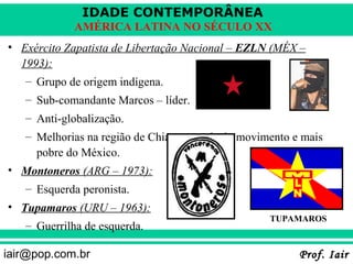 IDADE CONTEMPORÂNEA
            AMÉRICA LATINA NO SÉCULO XX
• Exército Zapatista de Libertação Nacional – EZLN (MÉX –
  1993):
   – Grupo de origem indígena.
   – Sub-comandante Marcos – líder.
   – Anti-globalização.
   – Melhorias na região de Chiapas – sede do movimento e mais
     pobre do México.
• Montoneros (ARG – 1973):
   – Esquerda peronista.
• Tupamaros (URU – 1963):
                                                   TUPAMAROS
   – Guerrilha de esquerda.

iair@pop.com.br                                          Prof. Iair
 